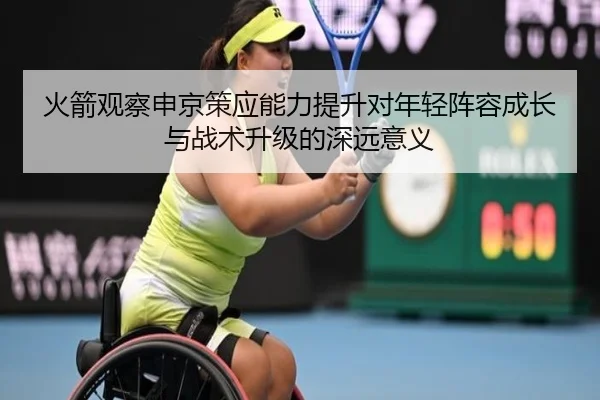 火箭观察申京策应能力提升对年轻阵容成长与战术升级的深远意义