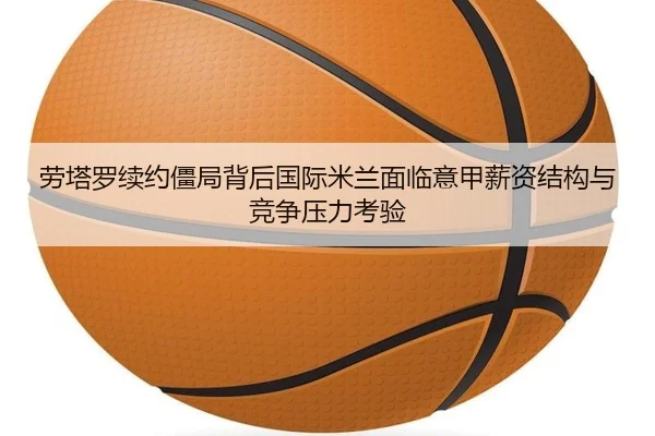 劳塔罗续约僵局背后国际米兰面临意甲薪资结构与竞争压力考验