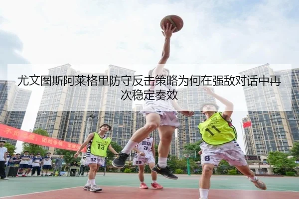 尤文图斯阿莱格里防守反击策略为何在强敌对话中再次稳定奏效