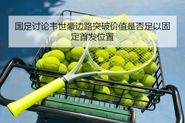 国足讨论韦世豪边路突破价值是否足以固定首发位置