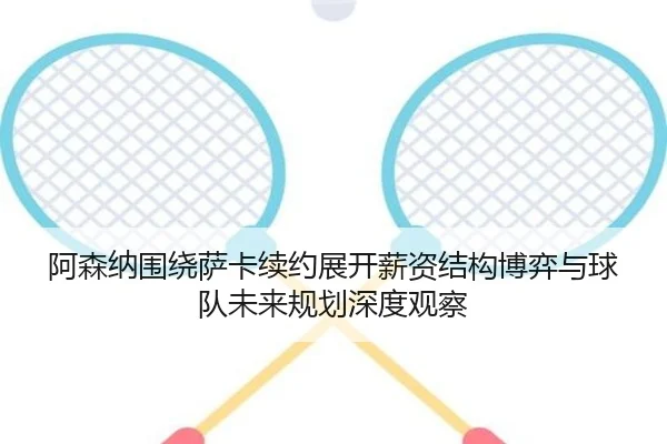 阿森纳围绕萨卡续约展开薪资结构博弈与球队未来规划深度观察