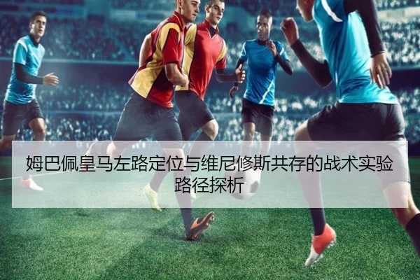 姆巴佩皇马左路定位与维尼修斯共存的战术实验路径探析