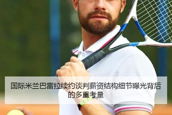 国际米兰巴雷拉续约谈判薪资结构细节曝光背后的多重考量