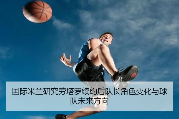 国际米兰研究劳塔罗续约后队长角色变化与球队未来方向