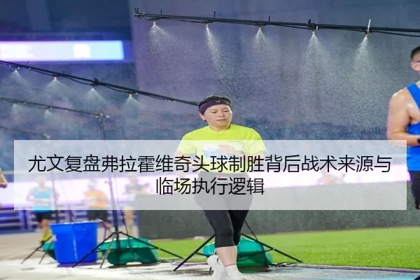 尤文复盘弗拉霍维奇头球制胜背后战术来源与临场执行逻辑