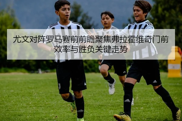 尤文对阵罗马赛前前瞻聚焦弗拉霍维奇门前效率与胜负关键走势