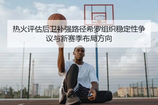 热火评估后卫补强路径希罗组织稳定性争议与新赛季布局方向